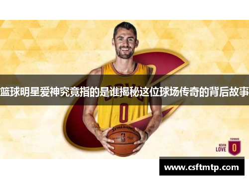 篮球明星爱神究竟指的是谁揭秘这位球场传奇的背后故事