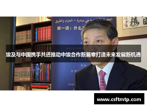 埃及与中国携手共进推动中埃合作新篇章打造未来发展新机遇